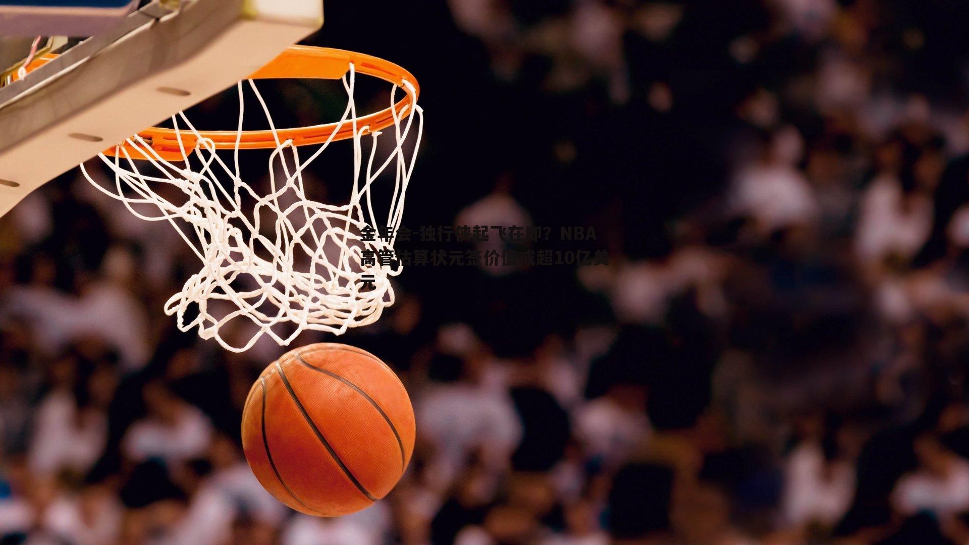 独行侠起飞在即？NBA高管估算状元签价值或超10亿美元